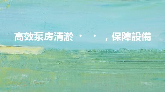高效泵房清淤，保障設備穩(wěn)定運行